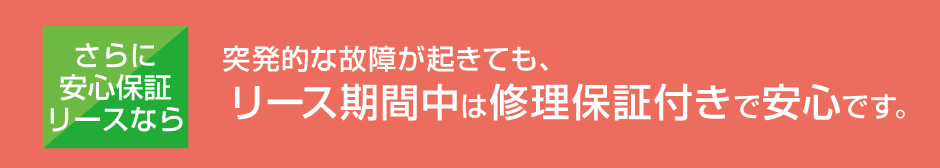 さらに安心保証リースなら、突発的な故障が起きても、リース期間中は修理保証付きで安心です。