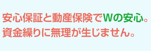 安心保証と動産保険でWの安心。資金繰りに無理が生じません。