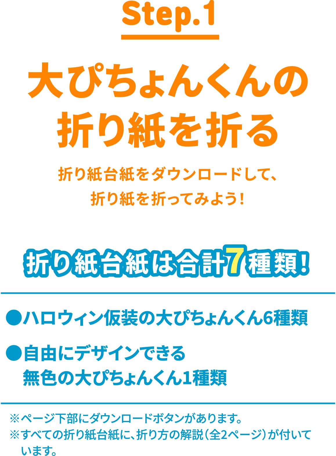 STEP1は、折り紙台紙をダウンロードして、折り紙を折ってみよう!折り紙台紙は、ハロウィン仮装の大ぴちょんくん6種類と自由にデザインできる無色の大ぴちょんくん1種類の合計7種類!※ページ下部にダウンロードボタンがあります。※すべての折り紙台紙に、折り方の解説(全2ページ)が付いています。