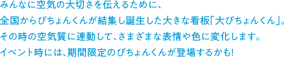 みんなに空気の大切さを伝えるために、全国からぴちょんくんが結集し誕生した大きな看板「大ぴちょんくん」。その時の空気質に連動して、さまざまな表情や色に変化します。イベント時には、期間限定のぴちょんくんが登場するかも！