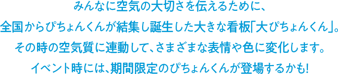 みんなに空気の大切さを伝えるために、全国からぴちょんくんが結集し誕生した大きな看板「大ぴちょんくん」。その時の空気質に連動して、さまざまな表情や色に変化します。イベント時には、期間限定のぴちょんくんが登場するかも！