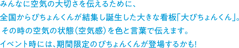 みんなに空気の大切さを伝えるために、全国からぴちょんくんが結集し誕生した大きな看板「大ぴちょんくん」。その時の空気の状態（空気感）を色と言葉で伝えます。イベント時には、期間限定のぴちょんくんが登場するかも！