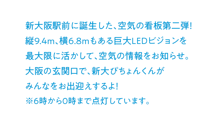 新大阪駅前に誕生した、空気の看板第二弾！縦9.4m、横6.8mもある巨大LEDビジョンを最大限に活かして、空気の情報をお知らせ。大阪の玄関口で、新大ぴちょんくんがみんなをお出迎えするよ！ ※6時から0時まで点灯しています。