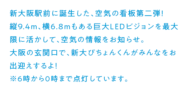 新大阪駅前に誕生した、空気の看板第二弾！縦9.4m、横6.8mもある巨大LEDビジョンを最大限に活かして、空気の情報をお知らせ。大阪の玄関口で、新大ぴちょんくんがみんなをお出迎えするよ！ ※6時から0時まで点灯しています。