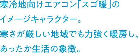 寒冷地向けエアコン「スゴ暖」のイメージキャラクター。寒さが厳しい地域でも力強く暖房し、あったか生活の象徴。