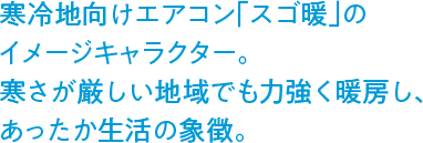寒冷地向けエアコン「スゴ暖」のイメージキャラクター。寒さが厳しい地域でも力強く暖房し、あったか生活の象徴。