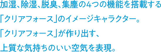加湿、除湿、脱臭、集塵の4つの機能を搭載する「クリアフォース」のイメージキャラクター。「クリアフォース」が作り出す、上質な気持ちのいい空気を表現。