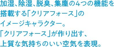 加湿、除湿、脱臭、集塵の4つの機能を搭載する「クリアフォース」のイメージキャラクター。「クリアフォース」が作り出す、上質な気持ちのいい空気を表現。