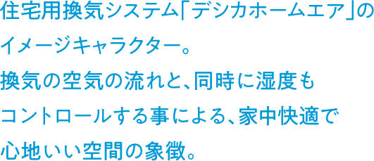 住宅用換気システム「デシカホームエア」のイメージキャラクター。換気の空気の流れと、同時に湿度もコントロールする事による、家中快適で心地いい空間の象徴。