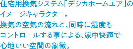 住宅用換気システム「デシカホームエア」のイメージキャラクター。換気の空気の流れと、同時に湿度もコントロールする事による、家中快適で心地いい空間の象徴。