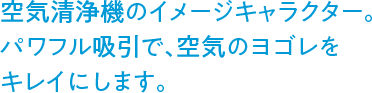 空気清浄機のイメージキャラクター。パワフル吸引で、空気のヨゴレをキレイにします。