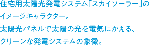 住宅用太陽光発電システム「スカイソーラー」のイメージキャラクター。太陽光パネルで太陽の光を電気にかえる、クリーンな発電システムの象徴。