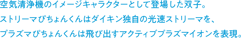 空気清浄機のイメージキャラクターとして登場した双子。ストリーマぴちょんくんはダイキン独自の光速ストリーマを、プラズマぴちょんくんは飛び出すアクティブプラズマイオンを表現。