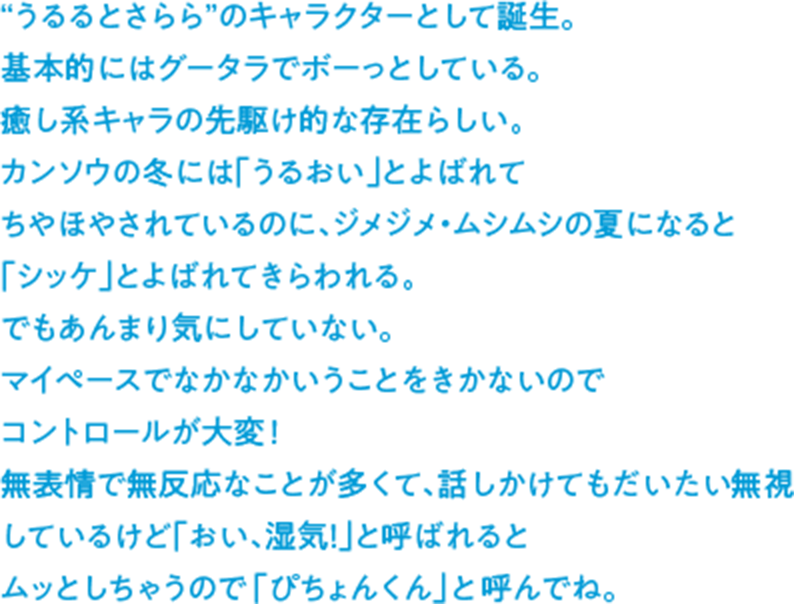 “うるるとさらら”のキャラクターとして誕生。基本的にはグータラでボーっとしている。癒し系キャラの先駆け的な存在らしい。カンソウの冬には「うるおい」とよばれてちやほやされているのに、ジメジメ・ムシムシの夏になると「シッケ」とよばれてきらわれる。でもあんまり気にしていない。マイペースでなかなかいうことをきかないのでコントロールが大変！無表情で無反応なことが多くて、話しかけてもだいたい無視しているけど「おい、湿気！」と呼ばれるとムッとしちゃうので「ぴちょんくん」と呼んでね。