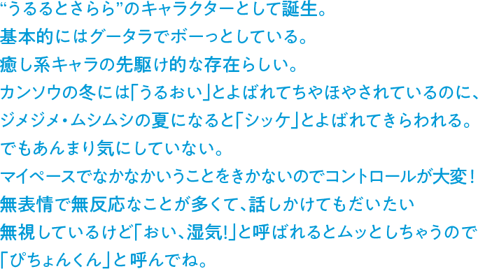 “うるるとさらら”のキャラクターとして誕生。基本的にはグータラでボーっとしている。癒し系キャラの先駆け的な存在らしい。カンソウの冬には「うるおい」とよばれてちやほやされているのに、ジメジメ・ムシムシの夏になると「シッケ」とよばれてきらわれる。でもあんまり気にしていない。マイペースでなかなかいうことをきかないのでコントロールが大変！無表情で無反応なことが多くて、話しかけてもだいたい無視しているけど「おい、湿気！」と呼ばれるとムッとしちゃうので「ぴちょんくん」と呼んでね。