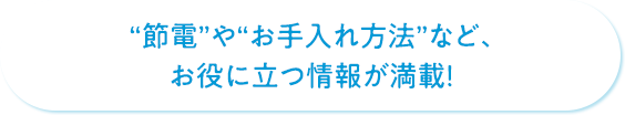 “節電”や“お手入れ方法”など、お役に立つ情報が満載！