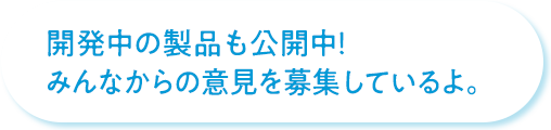 開発中の製品も公開中！みんなからの意見を募集しているよ。