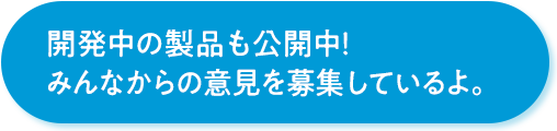 開発中の製品も公開中！みんなからの意見を募集しているよ。