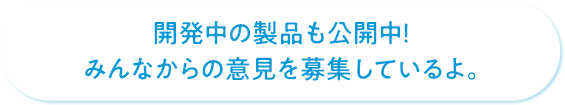 開発中の製品も公開中！みんなからの意見を募集しているよ。