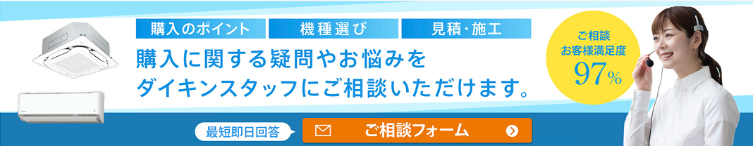 購入のポイント 機種選び 見積・施工 購入に関する疑問やお悩みをダイキンスタッフにご相談いただけます。 ご相談 お客様満足度 97% 最短即日回答 ご相談フォーム