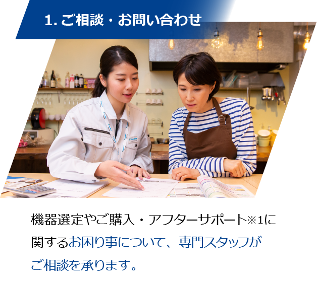 1.ご相談・お問い合わせ／機器選定やご購入・アフターサポート※１に関するお困り事について、専門スタッフがご相談を承ります。