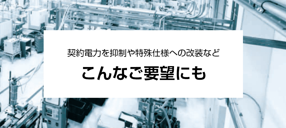 契約電力を抑制や特殊仕様への改装など、ご要望にお応えします。