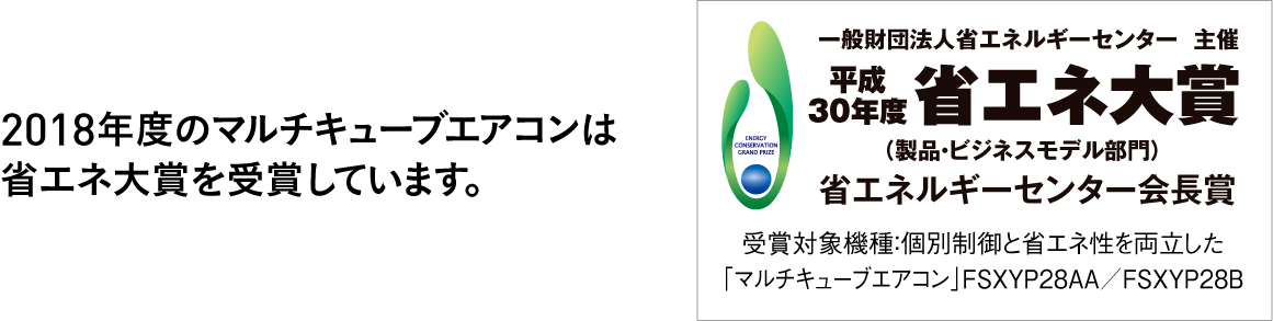 2018年度のマルチキューブエアコンは省エネ大賞を受賞しています。一般財団法人省エネルギーセンター  主催 平成30年度省エネ大賞（製品・ビジネスモデル部門）省エネルギーセンター会長賞 受賞対象機種：個別制御と省エネ性を両立した「マルチキューブエアコン」FSXYP28AA／FSXYP28B