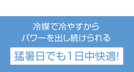 冷媒で冷やすからパワーを出し続けられる猛暑日でも1日中快適！