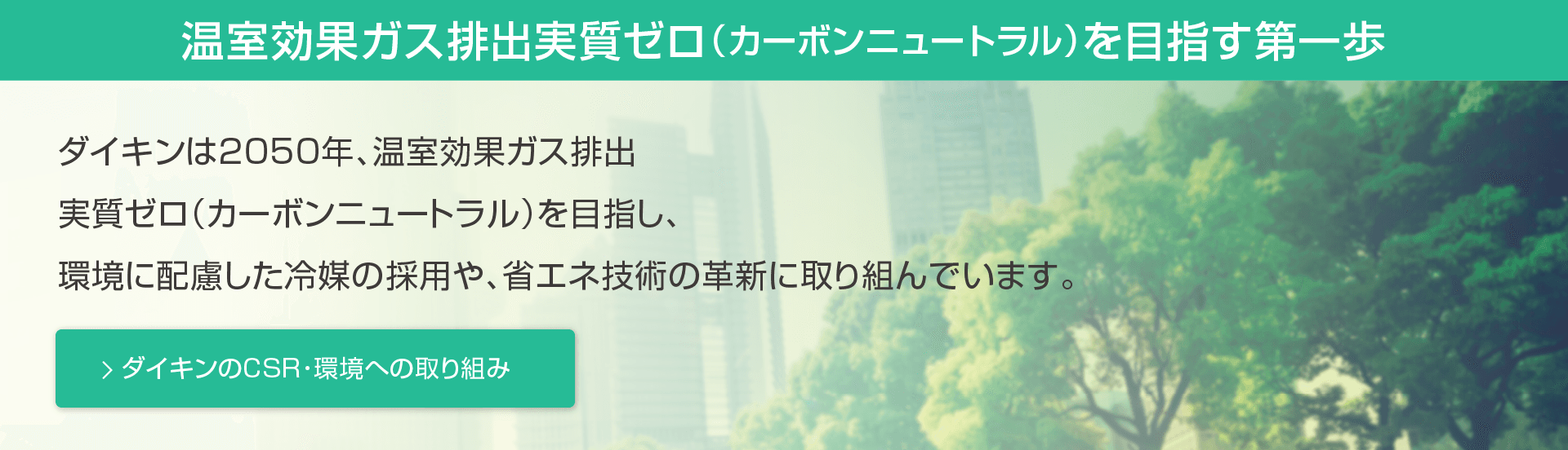 温室効果ガス排出実質ゼロ（カーボンニュートラル）を目指す第一歩。ダイキンは2050年、温室効果ガス排出実質ゼロ（カーボンニュートラル）を目指し、環境に配慮した冷媒の採用や、省エネ技術の革新に取り組んでいます。