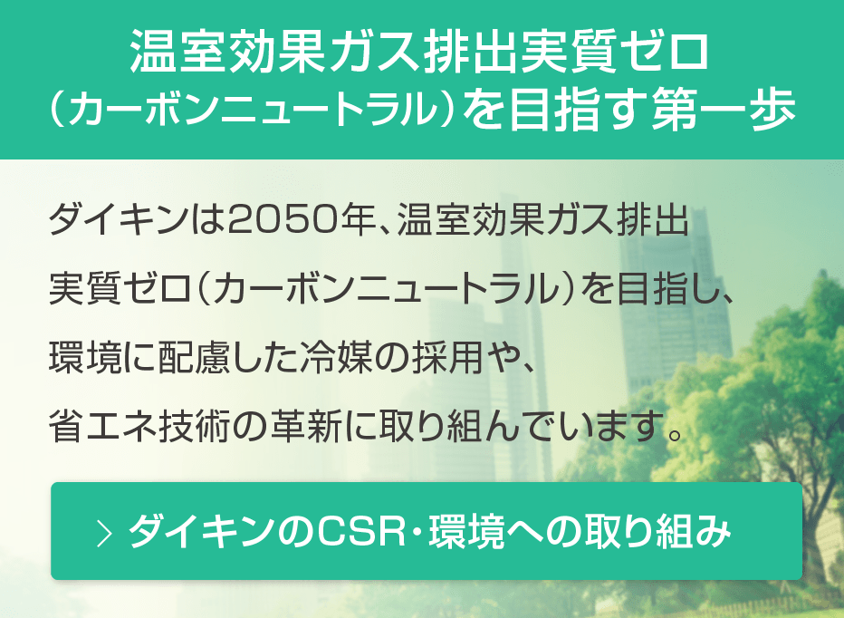 温室効果ガス排出実質ゼロ（カーボンニュートラル）を目指す第一歩。ダイキンは2050年、温室効果ガス排出実質ゼロ（カーボンニュートラル）を目指し、環境に配慮した冷媒の採用や、省エネ技術の革新に取り組んでいます。