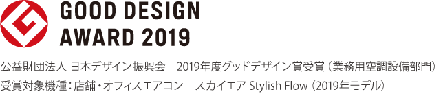 公益財団法人 日本デザイン振興会 2019年度グッドデザイン賞受賞（業務用空調設備部門） 受賞対象機種：店舗・オフィスエアコン スカイエア Stylish Flow（2019年モデル）