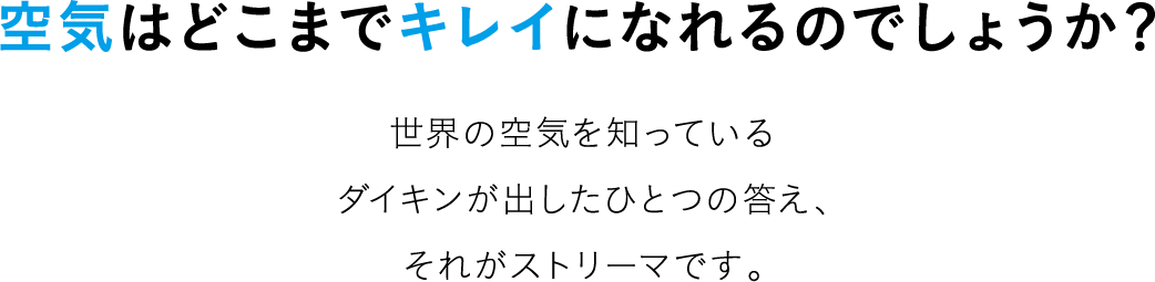 空気はどこまでキレイになれるのでしょうか？世界の空気を知っているダイキンが出したひとつの答え、それがストリーマです。