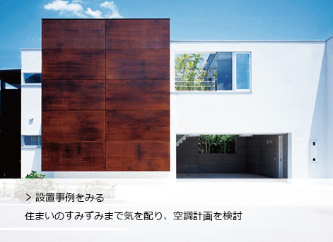 設置事例をみる
              住まいのすみずみまで気を配り、空調計画を検討