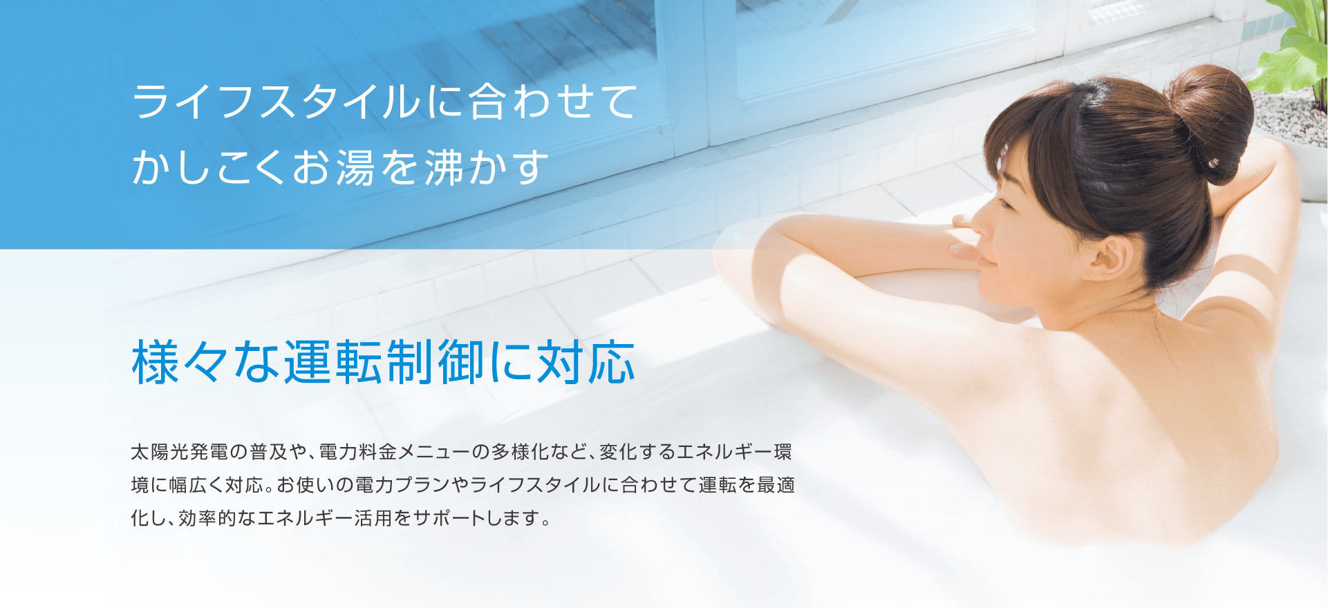 ライフスタイルに合わせてかしこくお湯を沸かす。様々な運転制御に対応。太陽光発電の普及や、電力料金メニューの多様化など、変化するエネルギー環境に幅広く対応。お使いの電力プランやライフスタイルに合わせて運転を最適化し、効率的なエネルギー活用をサポートします。
