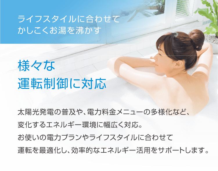 ライフスタイルに合わせてかしこくお湯を沸かす。様々な運転制御に対応。太陽光発電の普及や、電力料金メニューの多様化など、変化するエネルギー環境に幅広く対応。お使いの電力プランやライフスタイルに合わせて運転を最適化し、効率的なエネルギー活用をサポートします。
