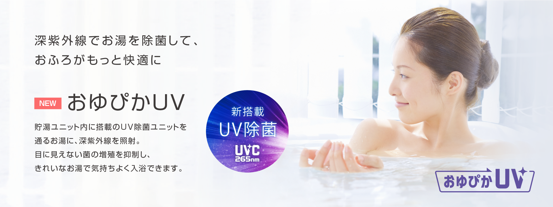 おゆぴかUV 深紫外線でお湯を除菌して、おふろがもっと快適に。貯湯ユニット内に搭載のUV除菌ユニットを通るお湯に、深紫外線を照射。目に見えない菌の増殖を抑制し、きれいなお湯で気持ちよく入浴できます。