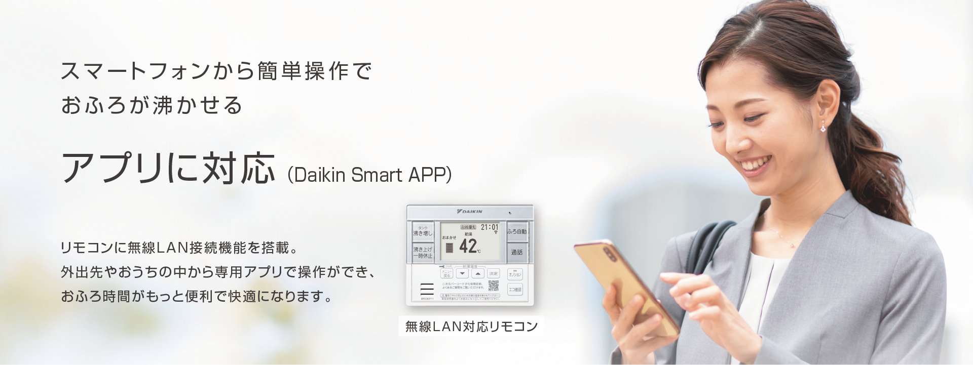 スマートフォンから簡単操作でおふろが沸かせる アプリに対応（Daikin Smart APP）リモコンに無線LAN接続機能を搭載。外出先やおうちの中から専用アプリで操作ができ、おふろ時間がもっと便利で快適になります。