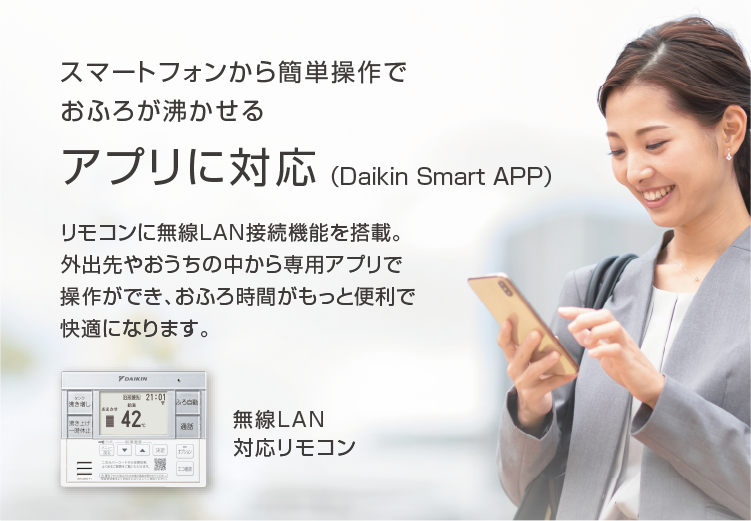 スマートフォンから簡単操作でおふろが沸かせる アプリに対応（Daikin Smart APP）リモコンに無線LAN接続機能を搭載。外出先やおうちの中から専用アプリで操作ができ、おふろ時間がもっと便利で快適になります。