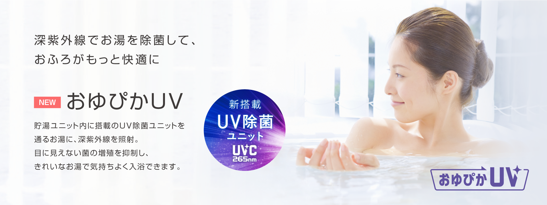 おゆぴかUV 深紫外線でお湯を除菌して、おふろがもっと快適に。貯湯ユニット内に搭載のUV除菌ユニットを通るお湯に、深紫外線を照射。目に見えない菌の増殖を抑制し、きれいなお湯で気持ちよく入浴できます。