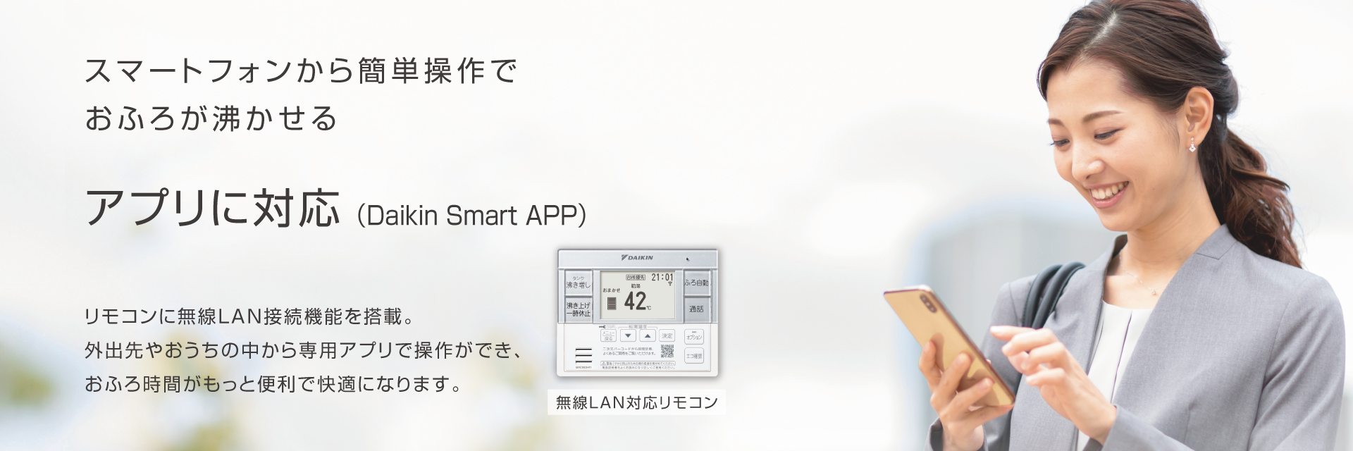 スマートフォンから簡単操作でおふろが沸かせる アプリに対応（Daikin Smart APP）リモコンに無線LAN接続機能を搭載。外出先やおうちの中から専用アプリで操作ができ、おふろ時間がもっと便利で快適になります。
