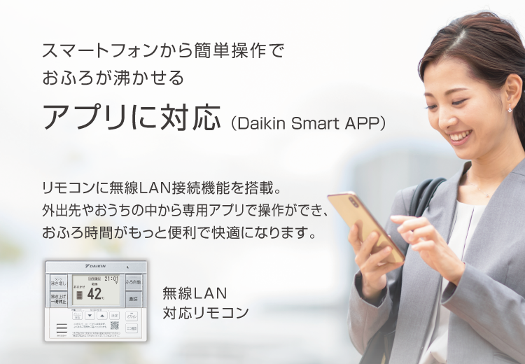 スマートフォンから簡単操作でおふろが沸かせる アプリに対応（Daikin Smart APP）リモコンに無線LAN接続機能を搭載。外出先やおうちの中から専用アプリで操作ができ、おふろ時間がもっと便利で快適になります。