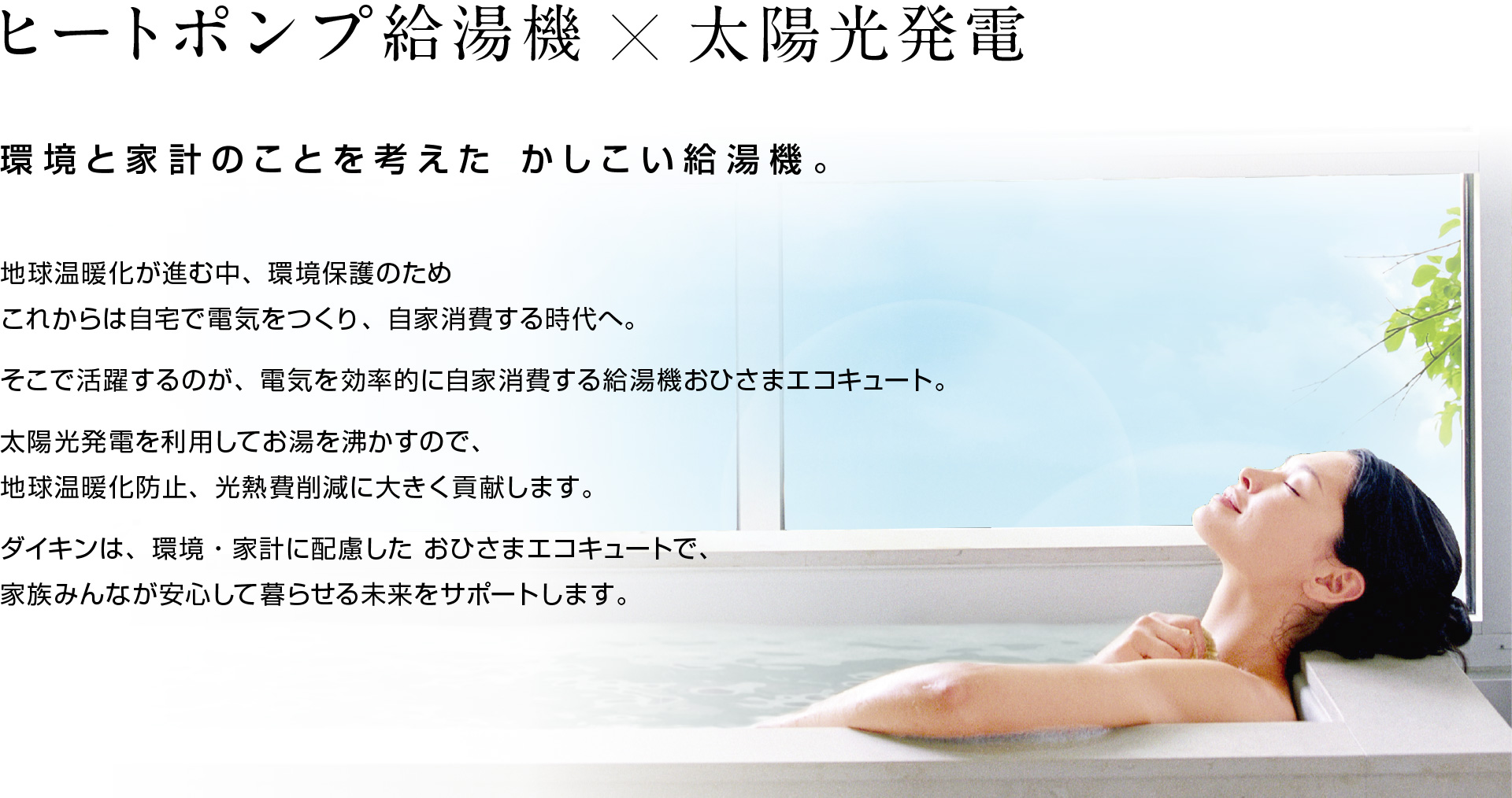 ヒートポンプ給湯機×太陽光発電 環境と家計のことを考えた かしこい給湯機、新登場。地球温暖化が進む中、環境保護のためこれからは自宅で電気をつくり、自家消費する時代へ。そこで活躍するのが、電気を効率的に自家消費する給湯機おひさまエコキュート。太陽光発電を利用してお湯を沸かすので、地球温暖化防止、光熱費削減に大きく貢献します。ダイキンは、環境・家計に配慮した おひさまエコキュートで、家族みんなが安心して暮らせる未来をサポートします。