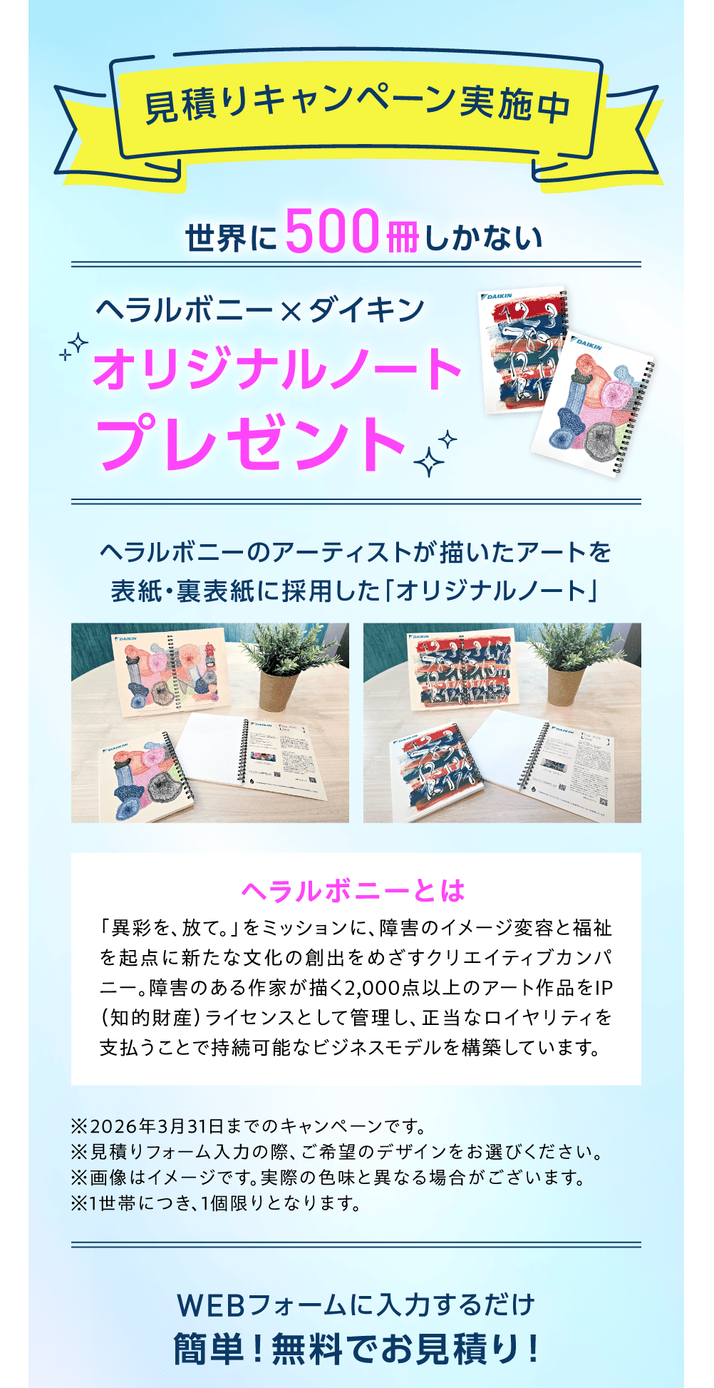 見積りキャンペーン実施中 世界に500冊しかない　ヘラルボニー×ダイキン オリジナルノートプレゼント ヘラルボニーのアーティストが描いたアートを表紙・裏表紙に採用した「オリジナルノート」ヘラルボニーとは「異彩を、放て。」をミッションに、障害のイメージ変容と福祉を起点に新たな文化の創出をめざすクリエイティブカンパニー。障害のある作家が描く2,000点以上のアート作品をIP（知的財産）ライセンスとして管理し、正当なロイヤリティを支払うことで持続可能なビジネスモデルを構築しています。 ※2026年3月31日までのキャンペーンです。※見積りフォーム入力の際、ご希望のデザインをお選びください。※1世帯につき、1個限りとなります。 WEBフォームに入力するだけ 簡単！無料でお見積り！