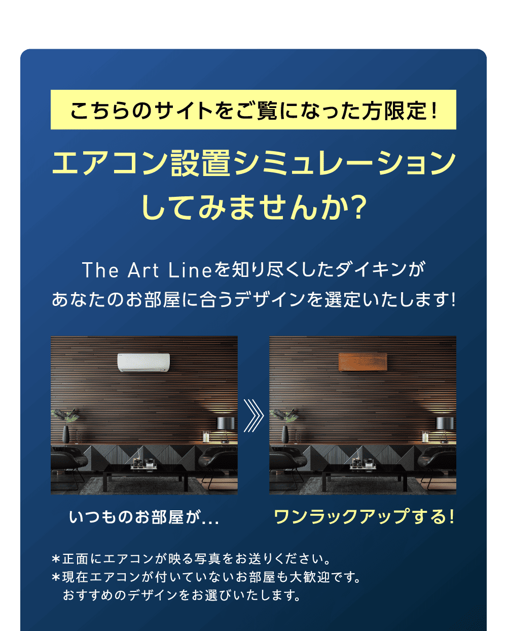 こちらのサイトをご覧になった方限定！ エアコン設置シミュレーションしてみませんか？ The Art Lineを知り尽くしたダイキンがあなたのお部屋に合うデザインを選定いたします！ いつものお部屋が… ワンランクアップする！