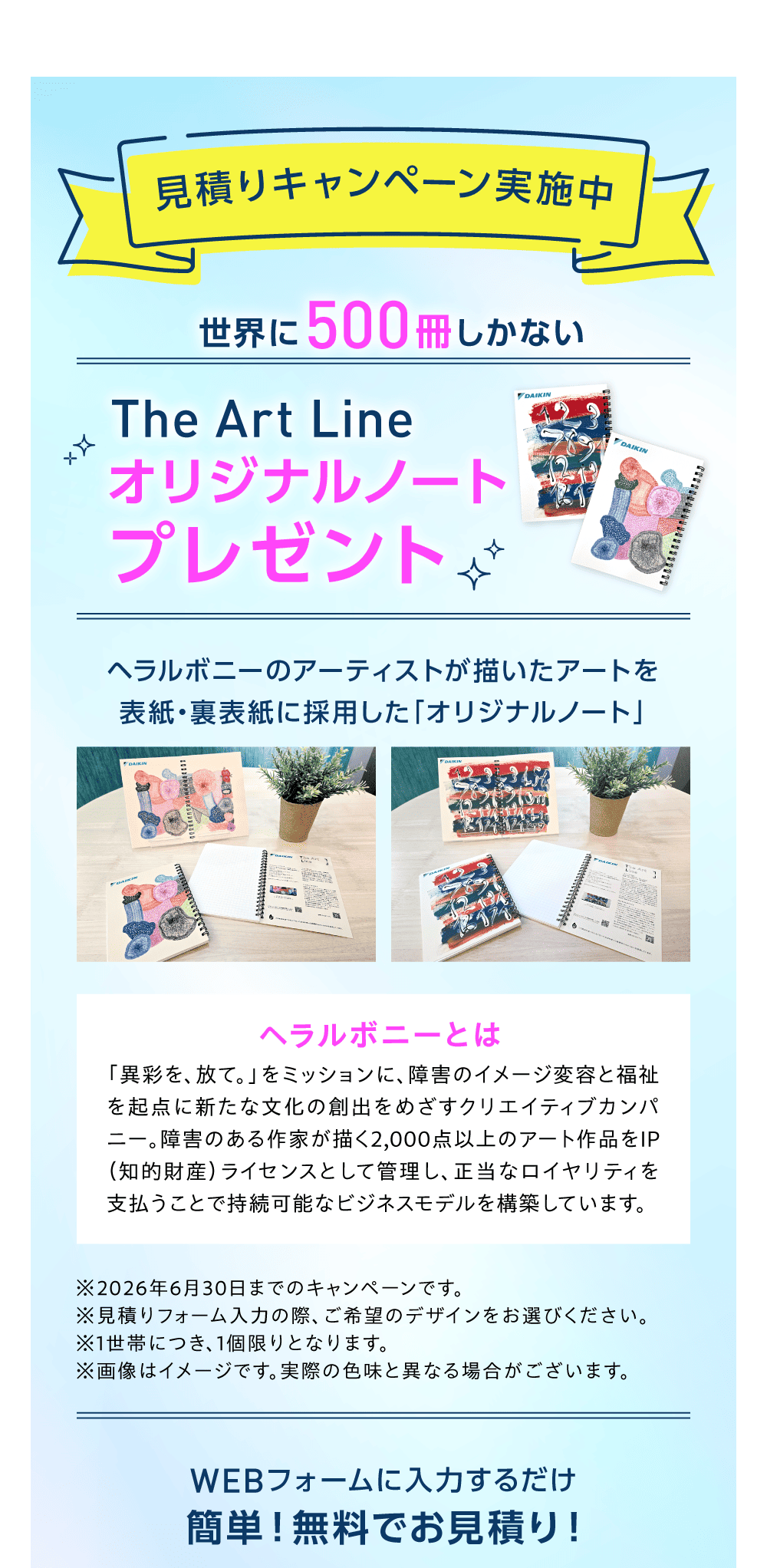 見積りキャンペーン実施中 世界に500冊しかない　The Art Line オリジナルノートプレゼント ヘラルボニーのアーティストが描いたアートを表紙・裏表紙に採用した「オリジナルノート」ヘラルボニーとは「異彩を、放て。」をミッションに、障害のイメージ変容と福祉を起点に新たな文化の創出をめざすクリエイティブカンパニー。障害のある作家が描く2,000点以上のアート作品をIP（知的財産）ライセンスとして管理し、正当なロイヤリティを支払うことで持続可能なビジネスモデルを構築しています。 ※2026年6月30日までのキャンペーンです。※見積りフォーム入力の際、ご希望のデザインをお選びください。※1世帯につき、1個限りとなります。 WEBフォームに入力するだけ 簡単！無料でお見積り！