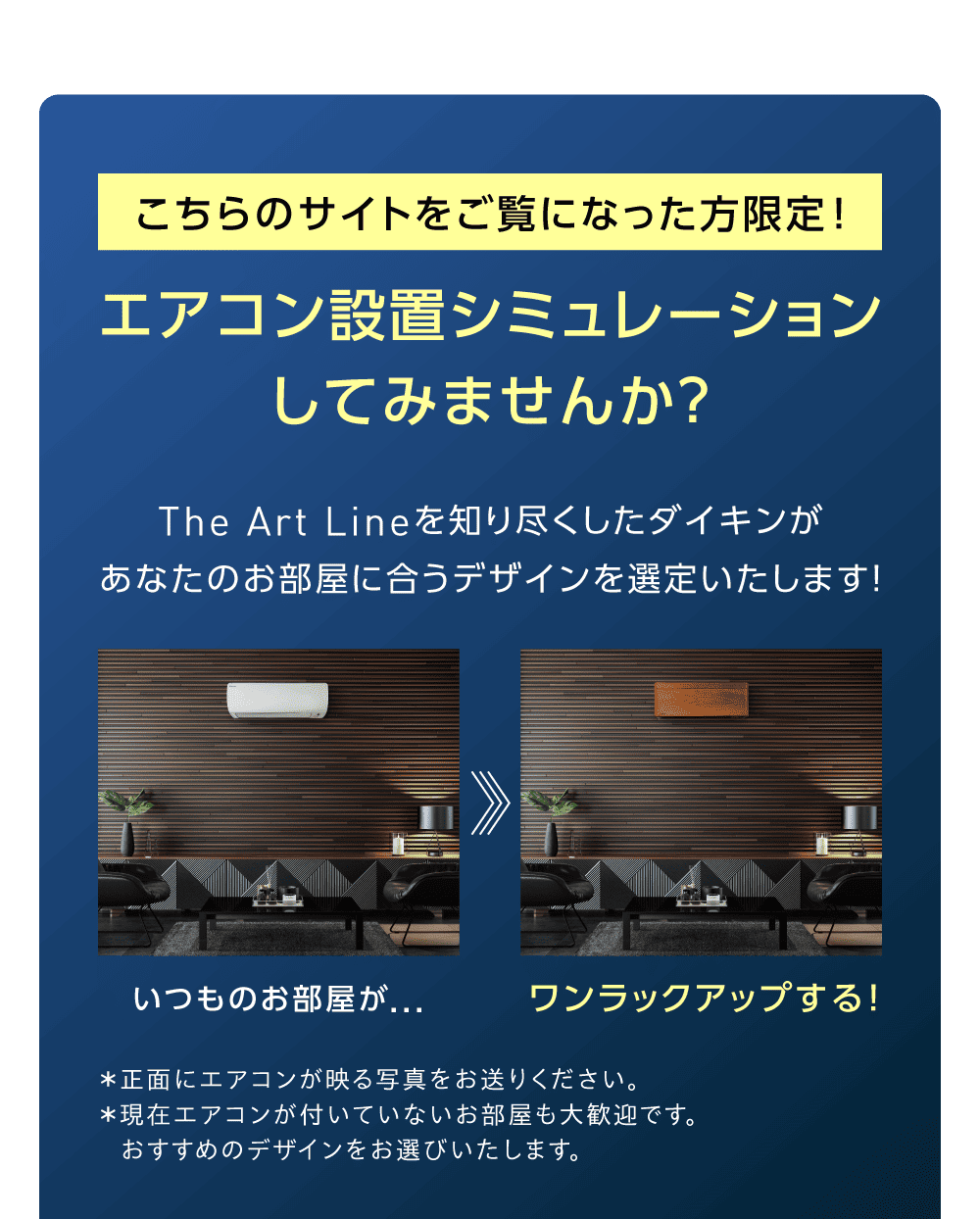 こちらのサイトをご覧になった方限定！ エアコン設置シミュレーションしてみませんか？ The Art Lineを知り尽くしたダイキンがあなたのお部屋に合うデザインを選定いたします！ いつものお部屋が… ワンランクアップする！