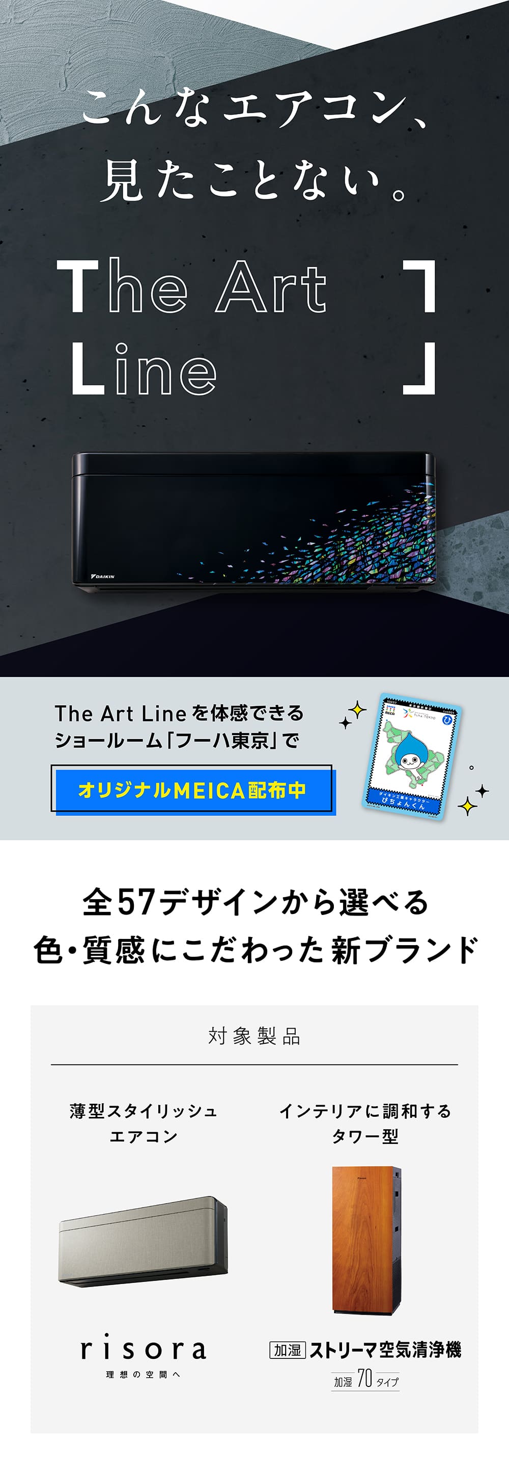 こんなエアコン、見たことない。The Art Line The Art Lineを体感できるショールーム「フーハ東京」でオリジナルMEICA配布中 全57デザインから選べる色・質感にこだわった新ブランド 対象商品 薄型スタイリッシュエアコン「risora」 インテリアに調和するタワー型「加湿 ストリーマ空気清浄機 加湿70タイプ」