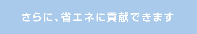 さらに、省エネに貢献できます