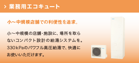 業務用エコキュート：小～中規模の店舗・施設に、場所を取らないコンパクト設計の給湯システムを。320ｋPaのパワフル高圧給湯で、快適にお使いいただけます。