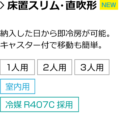 床置スリム・直吹形。納入した日から即冷房が可能。キャスター付で移動も簡単。対応人数：1人用・2人用・3人用 設置箇所：室内 冷媒：冷媒R407C採用